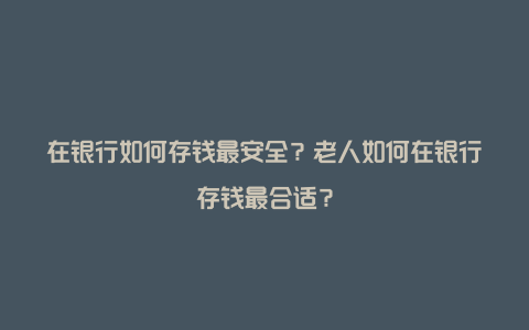 在银行如何存钱最安全？老人如何在银行存钱最合适？