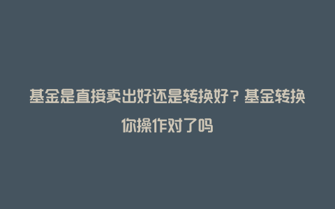 基金是直接卖出好还是转换好？基金转换你操作对了吗