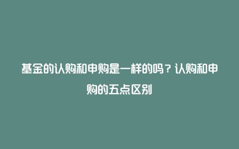 基金的认购和申购是一样的吗？认购和申购的五点区别