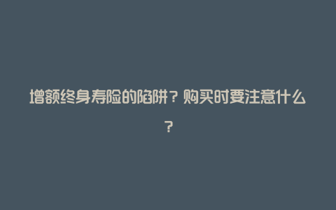 增额终身寿险的陷阱？购买时要注意什么？