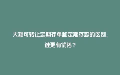 大额可转让定期存单和定期存款的区别，谁更有优势？