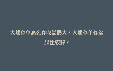 大额存单怎么存收益最大？大额存单存多少比较好？