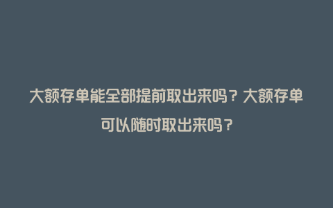 大额存单能全部提前取出来吗？大额存单可以随时取出来吗？