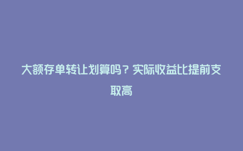 大额存单转让划算吗？实际收益比提前支取高