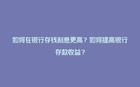 如何在银行存钱利息更高？如何提高银行存款收益？