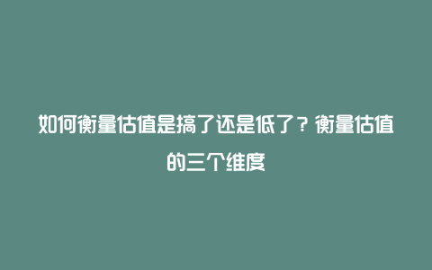 如何衡量估值是搞了还是低了？衡量估值的三个维度