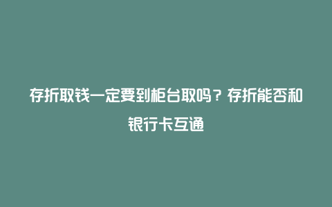 存折取钱一定要到柜台取吗？存折能否和银行卡互通