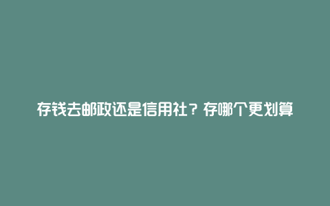 存钱去邮政还是信用社？存哪个更划算