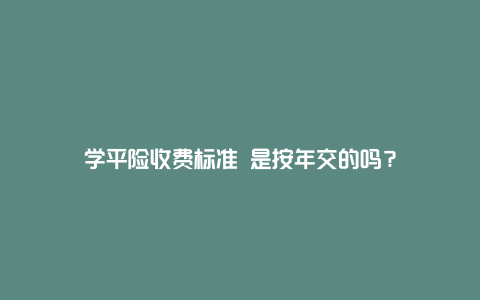 学平险收费标准 是按年交的吗？