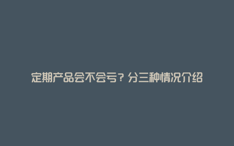 定期产品会不会亏？分三种情况介绍