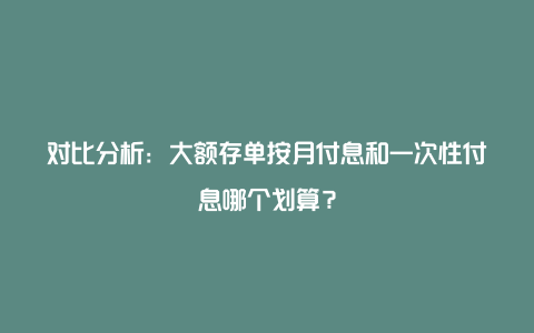 对比分析：大额存单按月付息和一次性付息哪个划算？