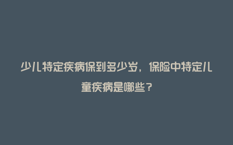 少儿特定疾病保到多少岁，保险中特定儿童疾病是哪些？