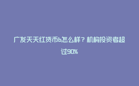 广发天天红货币b怎么样？机构投资者超过90%