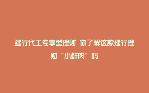 建行代工专享型理财 你了解这款建行理财“小鲜肉”吗