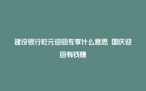 建设银行乾元迎回专享什么意思 国庆迎回有钱赚