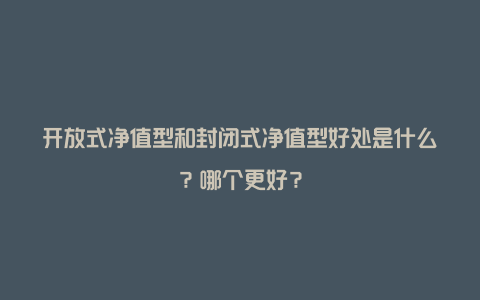 开放式净值型和封闭式净值型好处是什么？哪个更好？