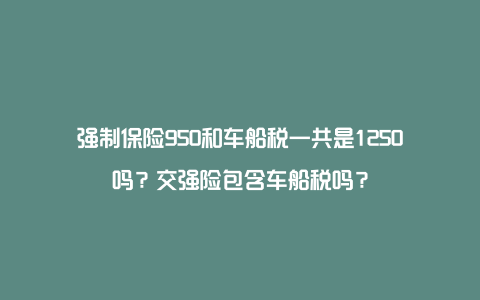 强制保险950和车船税一共是1250吗？交强险包含车船税吗？