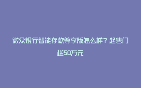 微众银行智能存款尊享版怎么样？起售门槛50万元