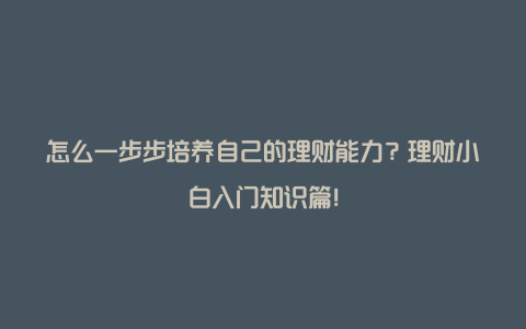 怎么一步步培养自己的理财能力？理财小白入门知识篇！