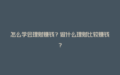 怎么学会理财赚钱？做什么理财比较赚钱？