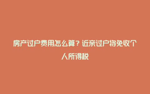 房产过户费用怎么算？近亲过户将免收个人所得税