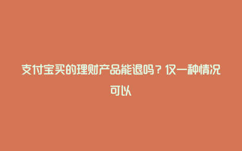 支付宝买的理财产品能退吗？仅一种情况可以