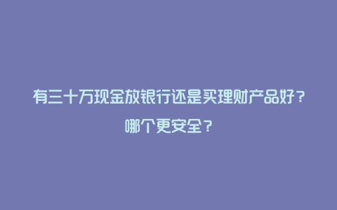 有三十万现金放银行还是买理财产品好？哪个更安全？