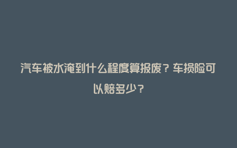 汽车被水淹到什么程度算报废？车损险可以赔多少？