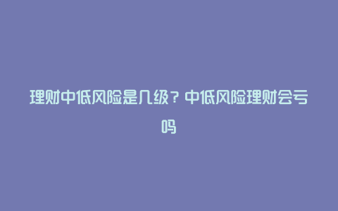 理财中低风险是几级？中低风险理财会亏吗