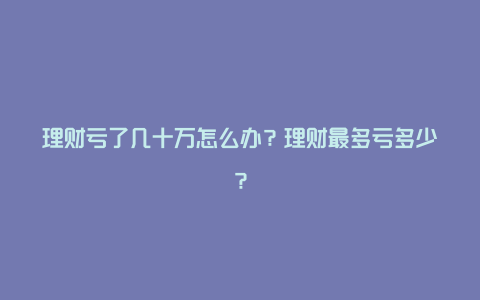 理财亏了几十万怎么办？理财最多亏多少？