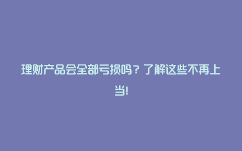 理财产品会全部亏损吗？了解这些不再上当！