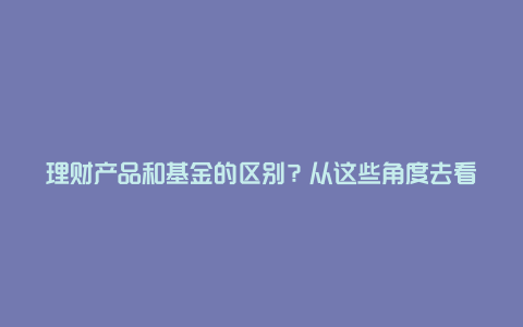 理财产品和基金的区别？从这些角度去看