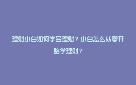 理财小白如何学会理财？小白怎么从零开始学理财？