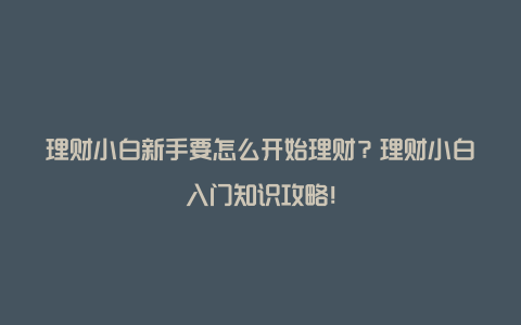 理财小白新手要怎么开始理财？理财小白入门知识攻略！