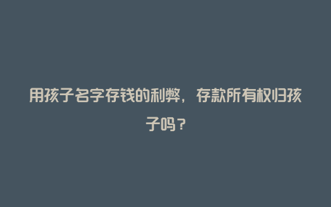 用孩子名字存钱的利弊，存款所有权归孩子吗？