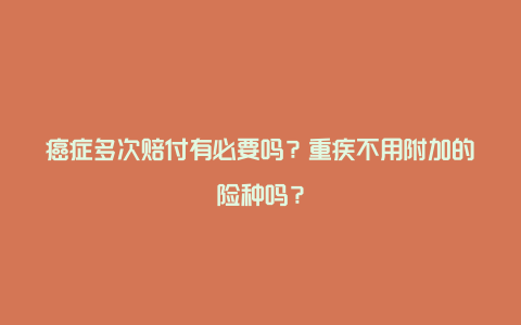 癌症多次赔付有必要吗？重疾不用附加的险种吗？