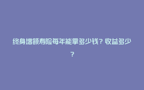 终身增额寿险每年能拿多少钱？收益多少？