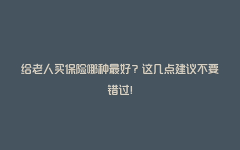 给老人买保险哪种最好？这几点建议不要错过！