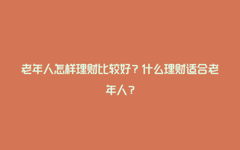 老年人怎样理财比较好？什么理财适合老年人？