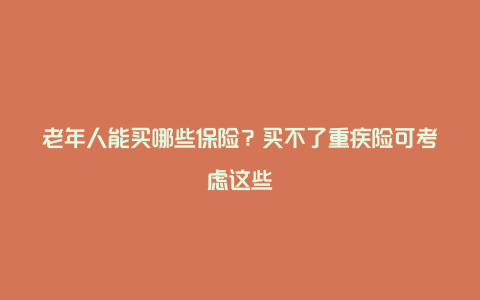 老年人能买哪些保险？买不了重疾险可考虑这些